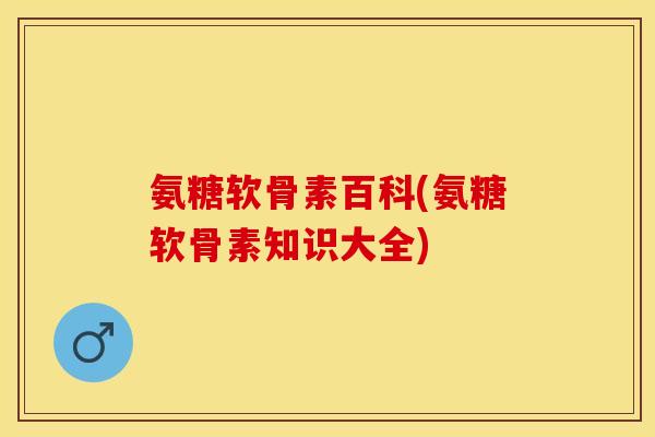 氨糖软骨素百科(氨糖软骨素知识大全)