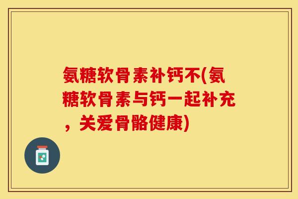 氨糖软骨素补钙不(氨糖软骨素与钙一起补充，关爱骨骼健康)