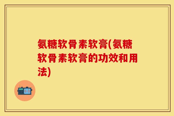 氨糖软骨素软膏(氨糖软骨素软膏的功效和用法)