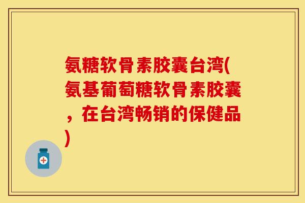 氨糖软骨素胶囊台湾(氨基葡萄糖软骨素胶囊，在台湾畅销的保健品)