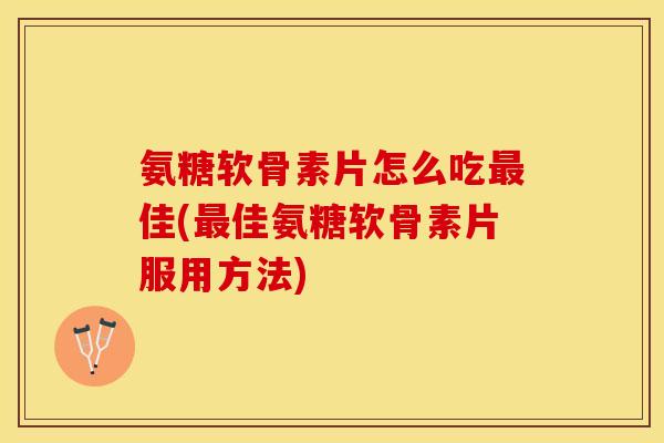 氨糖软骨素片怎么吃最佳(最佳氨糖软骨素片服用方法)