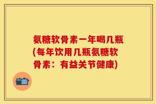 氨糖软骨素一年喝几瓶(每年饮用几瓶氨糖软骨素：有益关节健康)