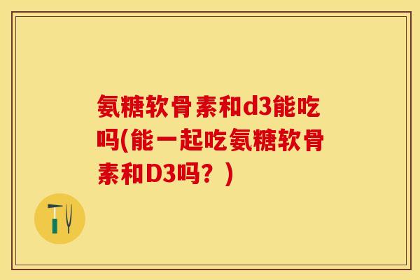 氨糖软骨素和d3能吃吗(能一起吃氨糖软骨素和D3吗？)
