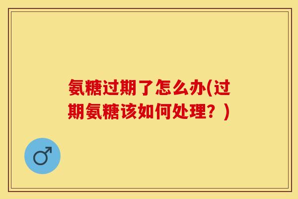 氨糖过期了怎么办(过期氨糖该如何处理？)