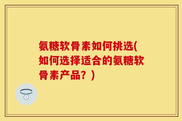 氨糖软骨素如何挑选(如何选择适合的氨糖软骨素产品？)