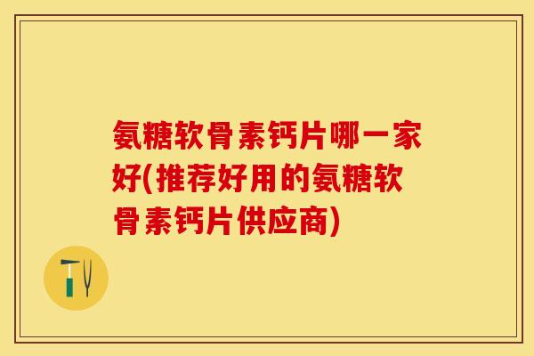 氨糖软骨素钙片哪一家好(推荐好用的氨糖软骨素钙片供应商)