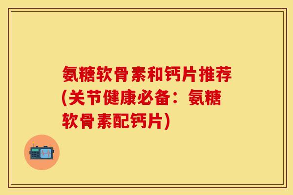 氨糖软骨素和钙片推荐(关节健康必备：氨糖软骨素配钙片)