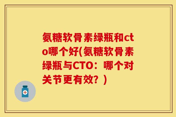 氨糖软骨素绿瓶和cto哪个好(氨糖软骨素绿瓶与CTO:哪个对关节更有效?)-第1张图片-关节保镖 氨糖软骨素绿瓶和cto哪个好(氨糖软骨素绿瓶与CTO:哪个对关节更有效?)-第1张图片-关节保镖