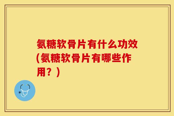 氨糖软骨片有什么功效(氨糖软骨片有哪些作用？)