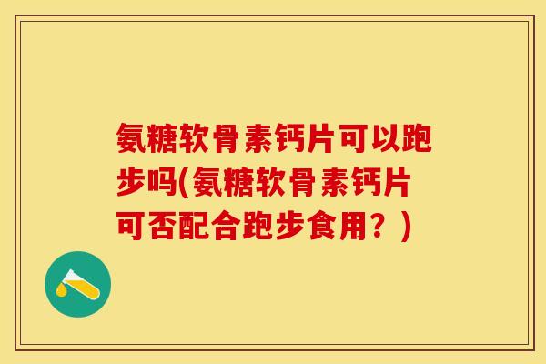 氨糖软骨素钙片可以跑步吗(氨糖软骨素钙片可否配合跑步食用？)
