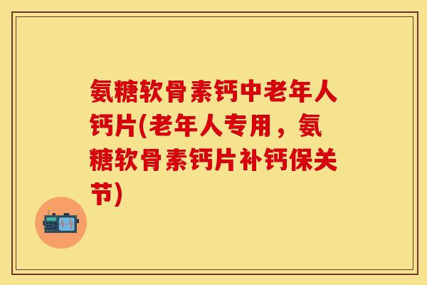 氨糖软骨素钙中老年人钙片(老年人专用，氨糖软骨素钙片补钙保关节)