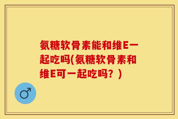 氨糖软骨素能和维E一起吃吗(氨糖软骨素和维E可一起吃吗？)