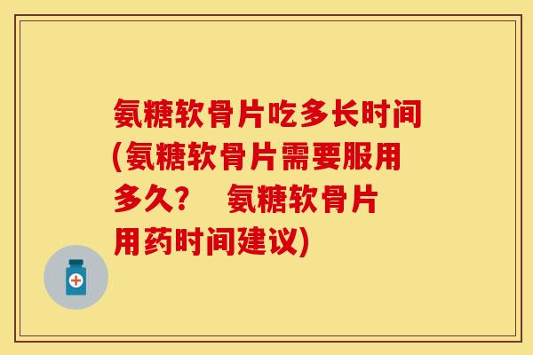 氨糖软骨片吃多长时间(氨糖软骨片需要服用多久？  氨糖软骨片用药时间建议)