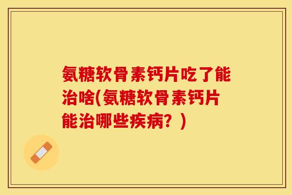 氨糖软骨素钙片吃了能治啥(氨糖软骨素钙片能治哪些疾病？)