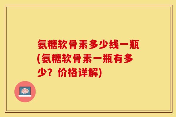 氨糖软骨素多少线一瓶(氨糖软骨素一瓶有多少？价格详解)