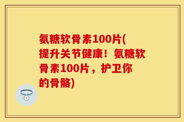 氨糖软骨素100片(提升关节健康！氨糖软骨素100片，护卫你的骨骼)