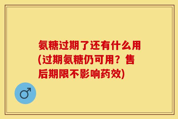 氨糖过期了还有什么用(过期氨糖仍可用？售后期限不影响药效)