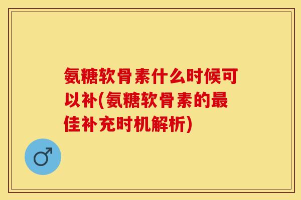 氨糖软骨素什么时候可以补(氨糖软骨素的最佳补充时机解析)
