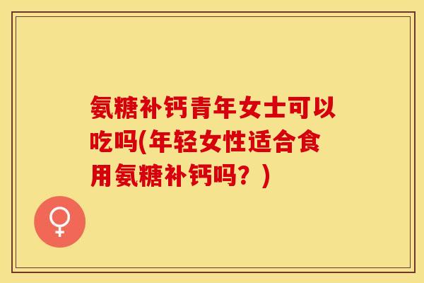 氨糖补钙青年女士可以吃吗(年轻女性适合食用氨糖补钙吗？)