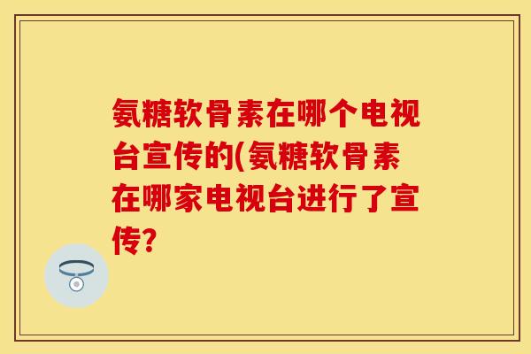 氨糖软骨素在哪个电视台宣传的(氨糖软骨素在哪家电视台进行了宣传？
