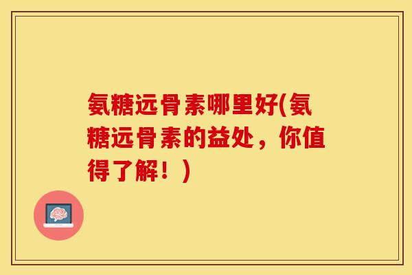 氨糖远骨素哪里好(氨糖远骨素的益处，你值得了解！)