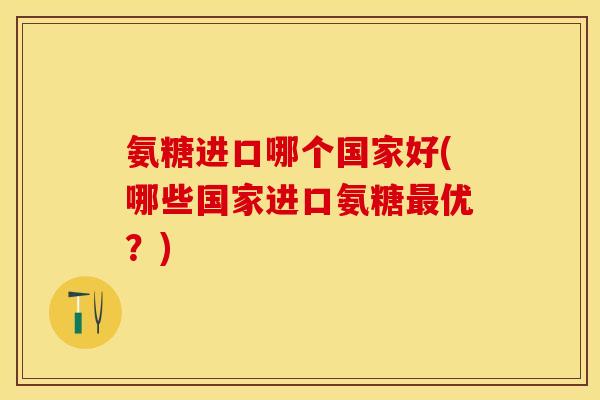氨糖进口哪个国家好(哪些国家进口氨糖最优？)