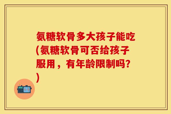 氨糖软骨多大孩子能吃(氨糖软骨可否给孩子服用，有年龄限制吗？)