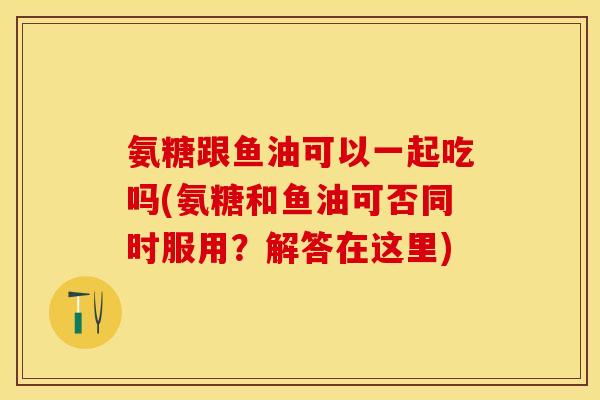 氨糖跟鱼油可以一起吃吗(氨糖和鱼油可否同时服用？解答在这里)