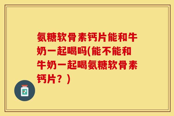 氨糖软骨素钙片能和牛奶一起喝吗(能不能和牛奶一起喝氨糖软骨素钙片？)