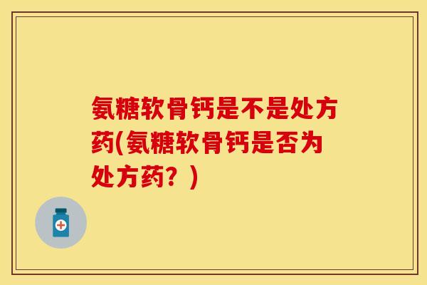 氨糖软骨钙是不是处方药(氨糖软骨钙是否为处方药？)