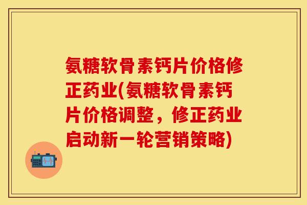 氨糖软骨素钙片价格修正药业(氨糖软骨素钙片价格调整，修正药业启动新一轮营销策略)