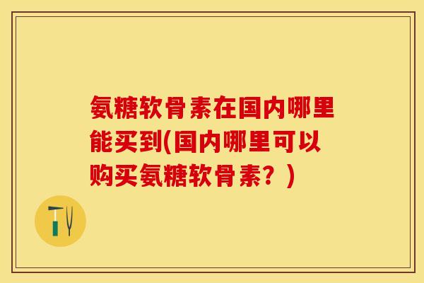 氨糖软骨素在国内哪里能买到(国内哪里可以购买氨糖软骨素？)