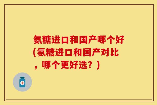 氨糖进口和国产哪个好(氨糖进口和国产对比，哪个更好选？)