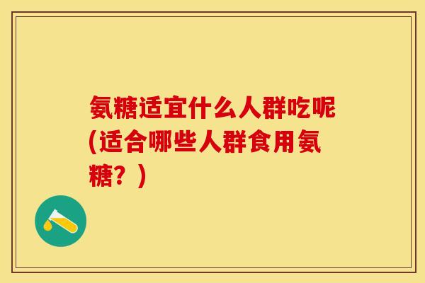 氨糖适宜什么人群吃呢(适合哪些人群食用氨糖？)