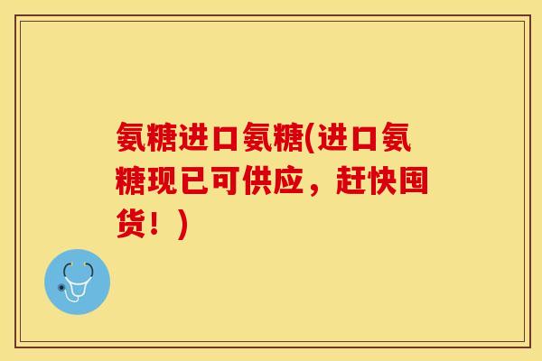 氨糖进口氨糖(进口氨糖现已可供应，赶快囤货！)