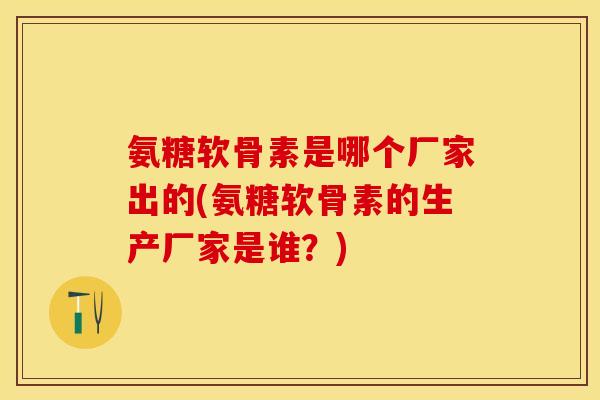 氨糖软骨素是哪个厂家出的(氨糖软骨素的生产厂家是谁？)
