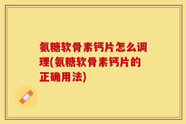 氨糖软骨素钙片怎么调理(氨糖软骨素钙片的正确用法)