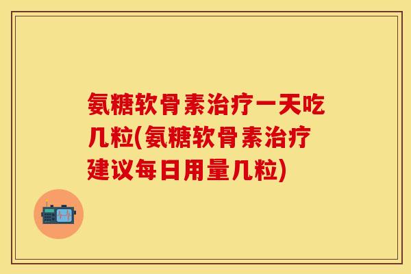 氨糖软骨素治疗一天吃几粒(氨糖软骨素治疗建议每日用量几粒)