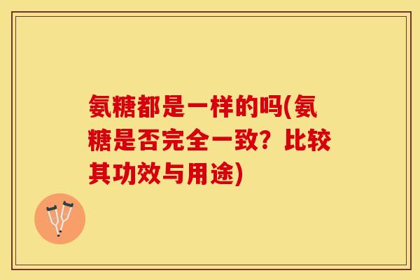 氨糖都是一样的吗(氨糖是否完全一致？比较其功效与用途)