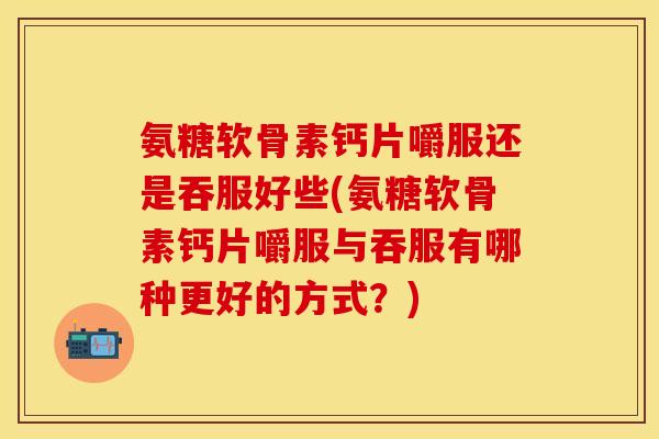 氨糖软骨素钙片嚼服还是吞服好些(氨糖软骨素钙片嚼服与吞服有哪种更好的方式？)