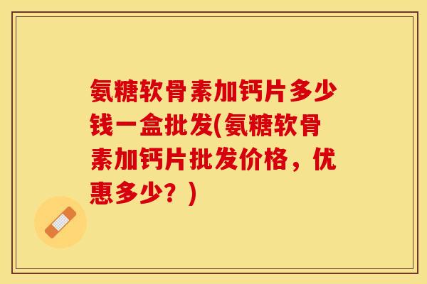 氨糖软骨素加钙片多少钱一盒批发(氨糖软骨素加钙片批发价格，优惠多少？)-第1张图片-关节保镖