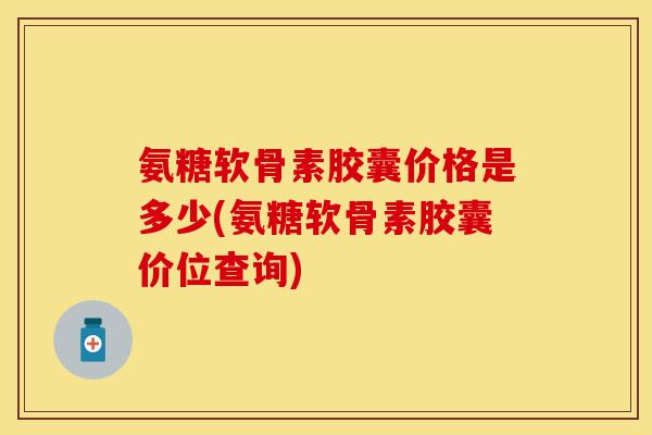 氨糖软骨素胶囊价格是多少(氨糖软骨素胶囊价位查询)