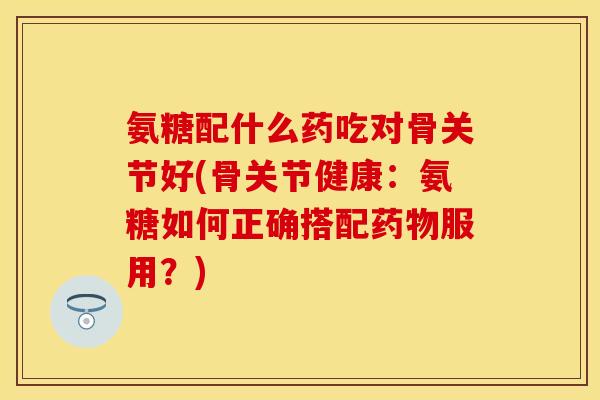 氨糖配什么药吃对骨关节好(骨关节健康：氨糖如何正确搭配药物服用？)