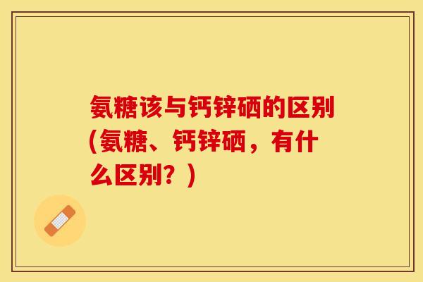 氨糖该与钙锌硒的区别(氨糖、钙锌硒，有什么区别？)