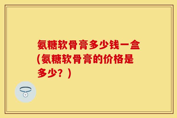 氨糖软骨膏多少钱一盒(氨糖软骨膏的价格是多少？)