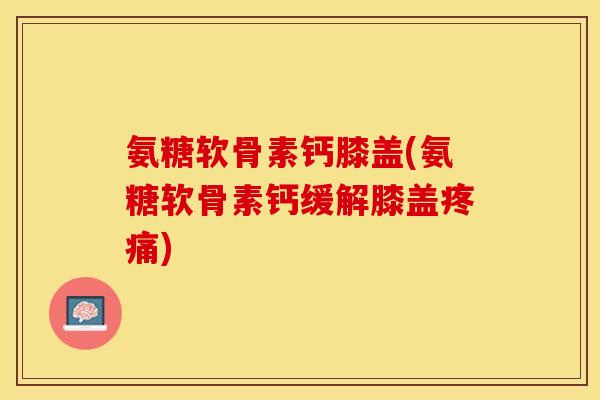 氨糖软骨素钙膝盖(氨糖软骨素钙缓解膝盖疼痛)