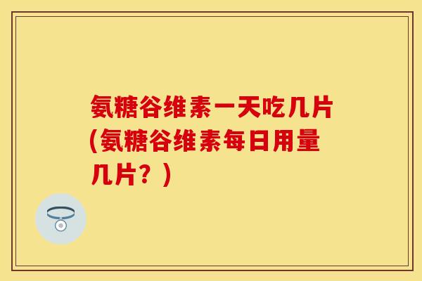 氨糖谷维素一天吃几片(氨糖谷维素每日用量几片？)