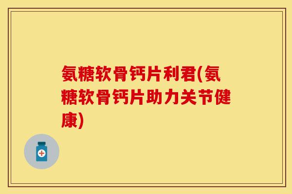 氨糖软骨钙片利君(氨糖软骨钙片助力关节健康)