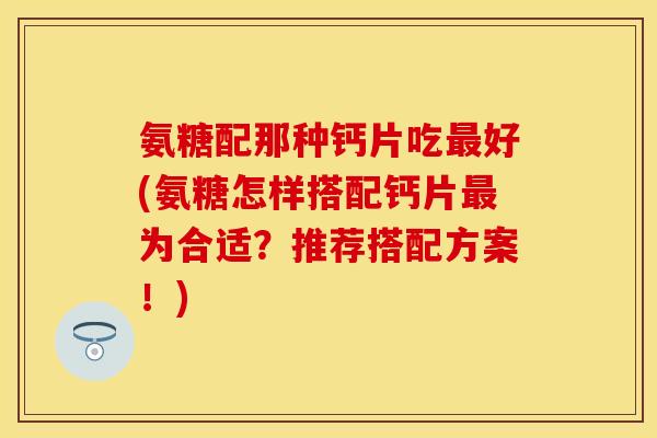 氨糖配那种钙片吃最好(氨糖怎样搭配钙片最为合适？推荐搭配方案！)