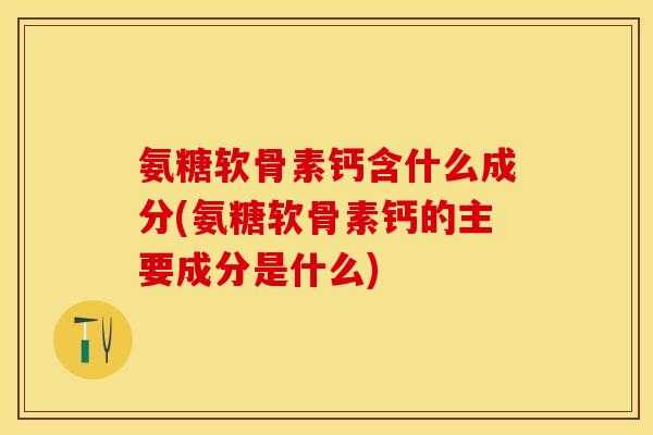 氨糖软骨素钙含什么成分(氨糖软骨素钙的主要成分是什么)-第1张图片-关节保镖